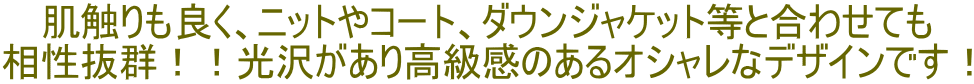 肌触りも良く、ニットやコート、ダウンジャケット等と合わせても 相性抜群！！光沢があり高級感のあるオシャレなデザインです！